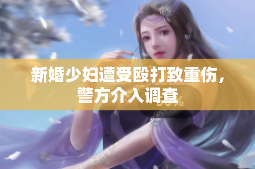 新婚少妇遭受殴打致重伤，警方介入调查