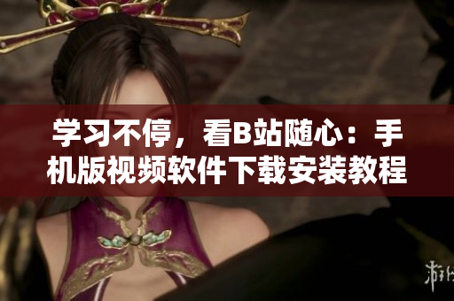 学习不停，看B站随心：手机版视频软件下载安装教程