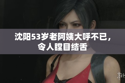 沈阳53岁老阿姨大呼不已，令人瞠目结舌
