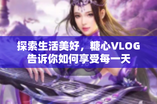 探索生活美好，糖心VLOG告诉你如何享受每一天