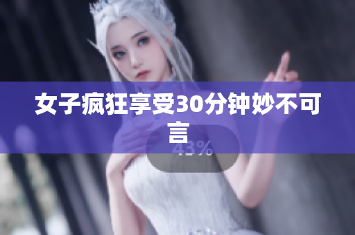女子疯狂享受30分钟妙不可言
