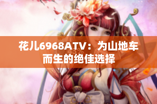 花儿6968ATV：为山地车而生的绝佳选择