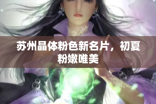 苏州晶体粉色新名片，初夏粉嫩唯美