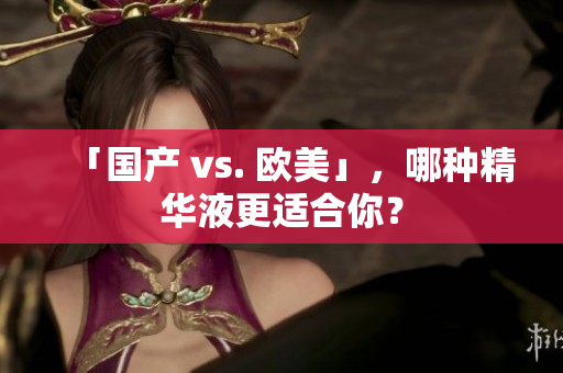 「国产 vs. 欧美」，哪种精华液更适合你？
