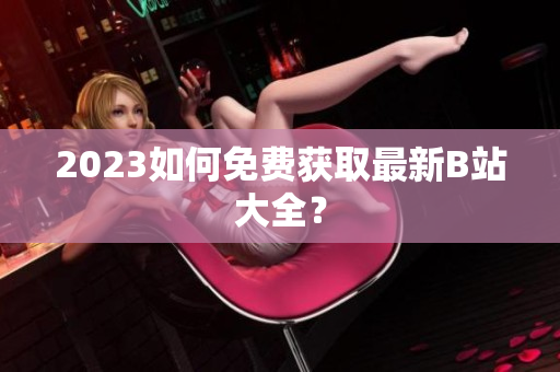 2023如何免费获取最新B站大全？