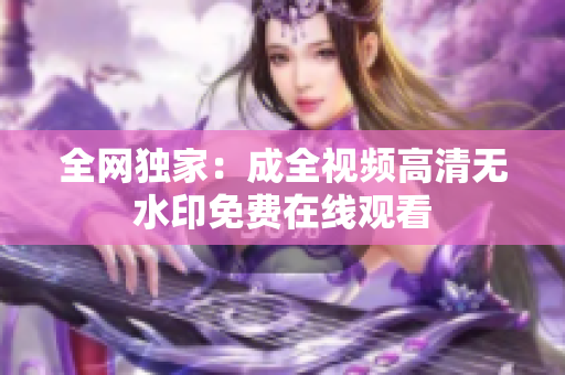 全网独家：成全视频高清无水印免费在线观看
