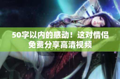 50字以内的感动！这对情侣免费分享高清视频