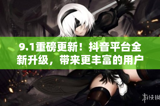 9.1重磅更新！抖音平台全新升级，带来更丰富的用户体验