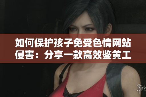 如何保护孩子免受色情网站侵害：分享一款高效鉴黄工具