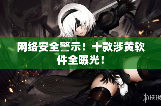 网络安全警示！十款涉黄软件全曝光！