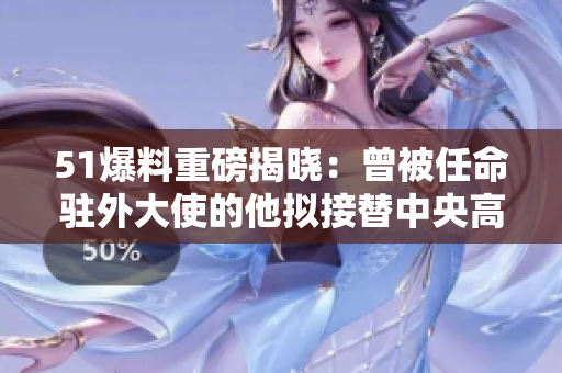 51爆料重磅揭晓：曾被任命驻外大使的他拟接替中央高层职务