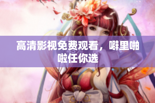 高清影视免费观看，噼里啪啦任你选