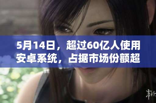 5月14日，超过60亿人使用安卓系统，占据市场份额超过56%