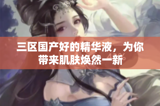 三区国产好的精华液，为你带来肌肤焕然一新