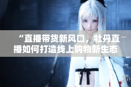 “直播带货新风口，牡丹直播如何打造线上购物新生态”