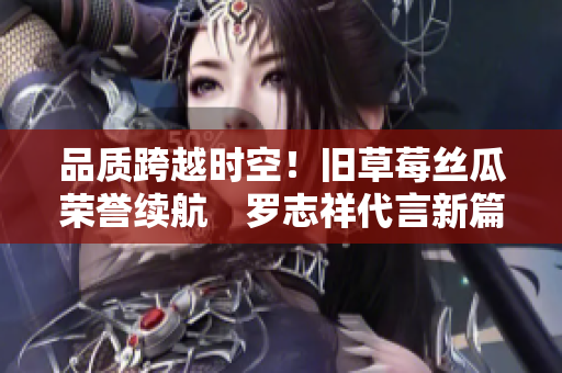 品质跨越时空！旧草莓丝瓜荣誉续航　罗志祥代言新篇章