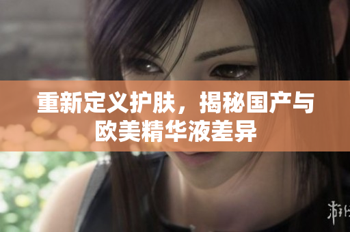 重新定义护肤，揭秘国产与欧美精华液差异