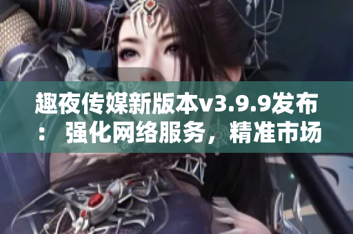 趣夜传媒新版本v3.9.9发布： 强化网络服务，精准市场营销