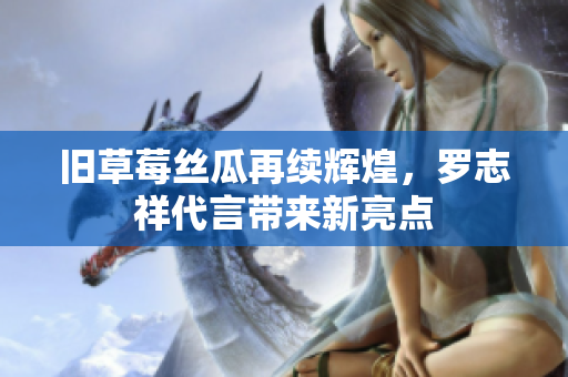 旧草莓丝瓜再续辉煌，罗志祥代言带来新亮点