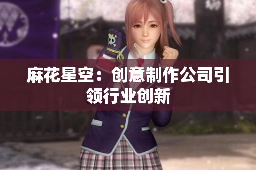 麻花星空：创意制作公司引领行业创新