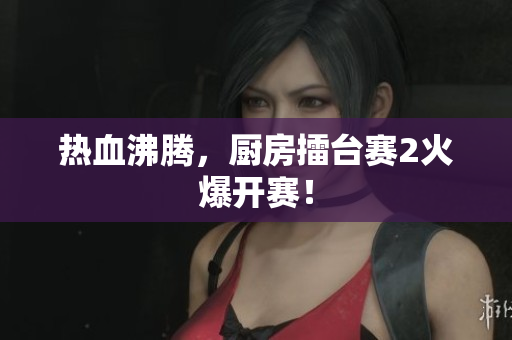 热血沸腾，厨房擂台赛2火爆开赛！