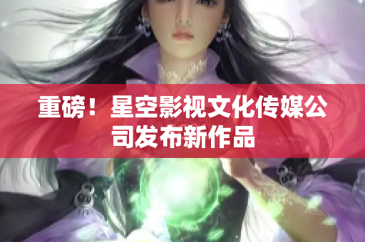 重磅！星空影视文化传媒公司发布新作品