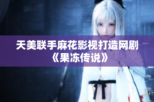 天美联手麻花影视打造网剧《果冻传说》