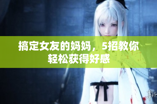 搞定女友的妈妈，5招教你轻松获得好感