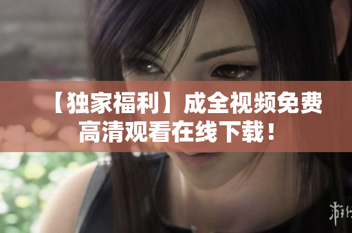 【独家福利】成全视频免费高清观看在线下载！