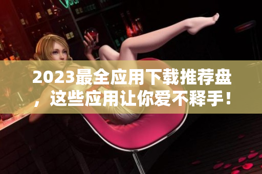 2023最全应用下载推荐盘，这些应用让你爱不释手！