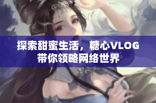 探索甜蜜生活，糖心VLOG带你领略网络世界