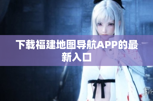 下载福建地图导航APP的最新入口