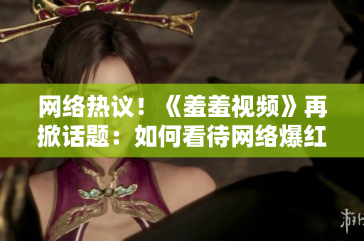 网络热议！《羞羞视频》再掀话题：如何看待网络爆红现象？