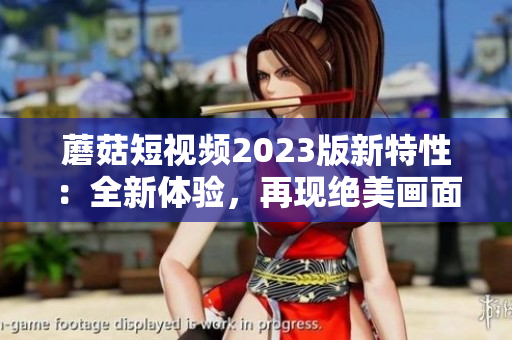蘑菇短视频2023版新特性：全新体验，再现绝美画面！