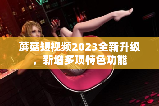 蘑菇短视频2023全新升级，新增多项特色功能