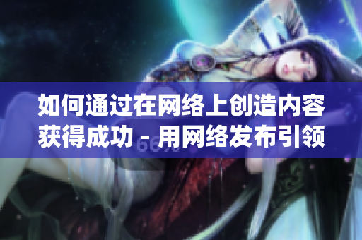 如何通过在网络上创造内容获得成功 - 用网络发布引领成功)