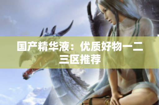 国产精华液：优质好物一二三区推荐