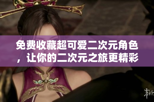 免费收藏超可爱二次元角色，让你的二次元之旅更精彩！