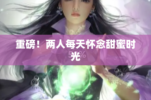 重磅！两人每天怀念甜蜜时光