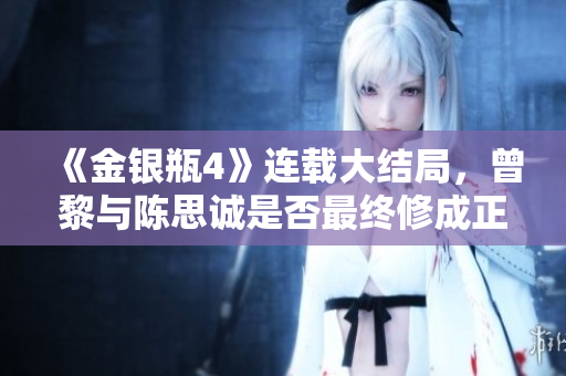 《金银瓶4》连载大结局，曾黎与陈思诚是否最终修成正果？