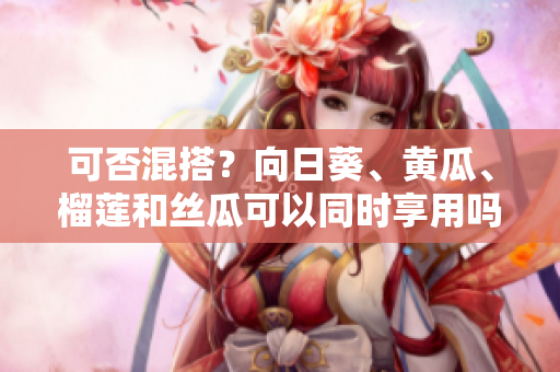 可否混搭？向日葵、黄瓜、榴莲和丝瓜可以同时享用吗？