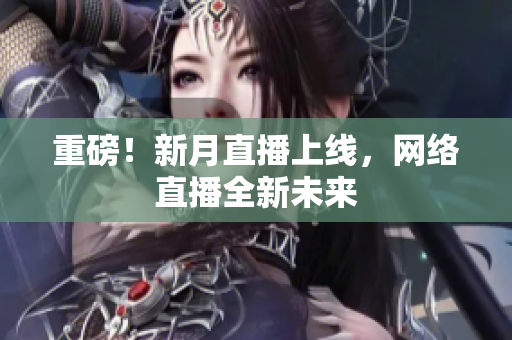 重磅！新月直播上线，网络直播全新未来