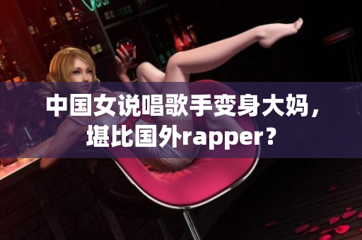 中国女说唱歌手变身大妈，堪比国外rapper？