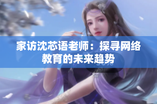 家访沈芯语老师：探寻网络教育的未来趋势
