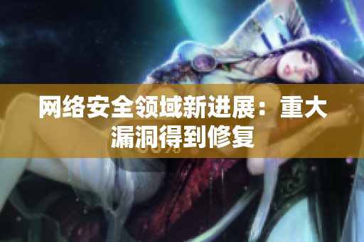 网络安全领域新进展：重大漏洞得到修复