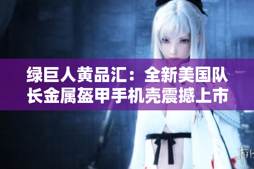 绿巨人黄品汇：全新美国队长金属盔甲手机壳震撼上市