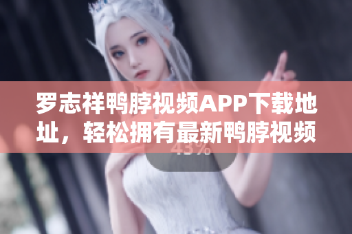罗志祥鸭脖视频APP下载地址，轻松拥有最新鸭脖视频！