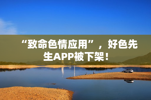 “致命色情应用”，好色先生APP被下架！
