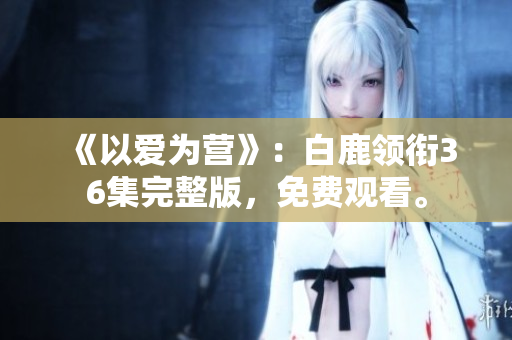 《以爱为营》：白鹿领衔36集完整版，免费观看。