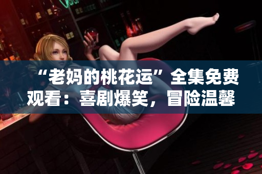 “老妈的桃花运”全集免费观看：喜剧爆笑，冒险温馨！